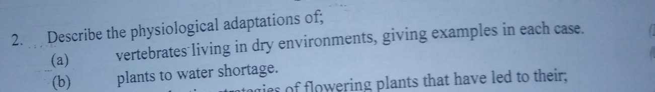 Describe the physiological adaptations of; 
(a) vertebrates living in dry environments, giving examples in each case. 
(b) plants to water shortage. ges of flowering plants that have led to their;