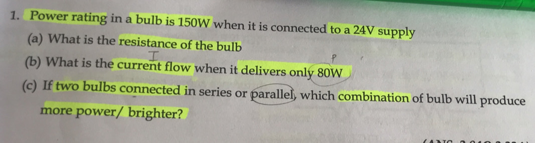 Power rating in a bulb is 150W when it is connected to a 24V supply 
(a) What is the resistance of the bulb 
(b) What is the current flow when it delivers only 80W
(c) If two bulbs connected in series or parallel, which combination of bulb will produce 
more power/ brighter?