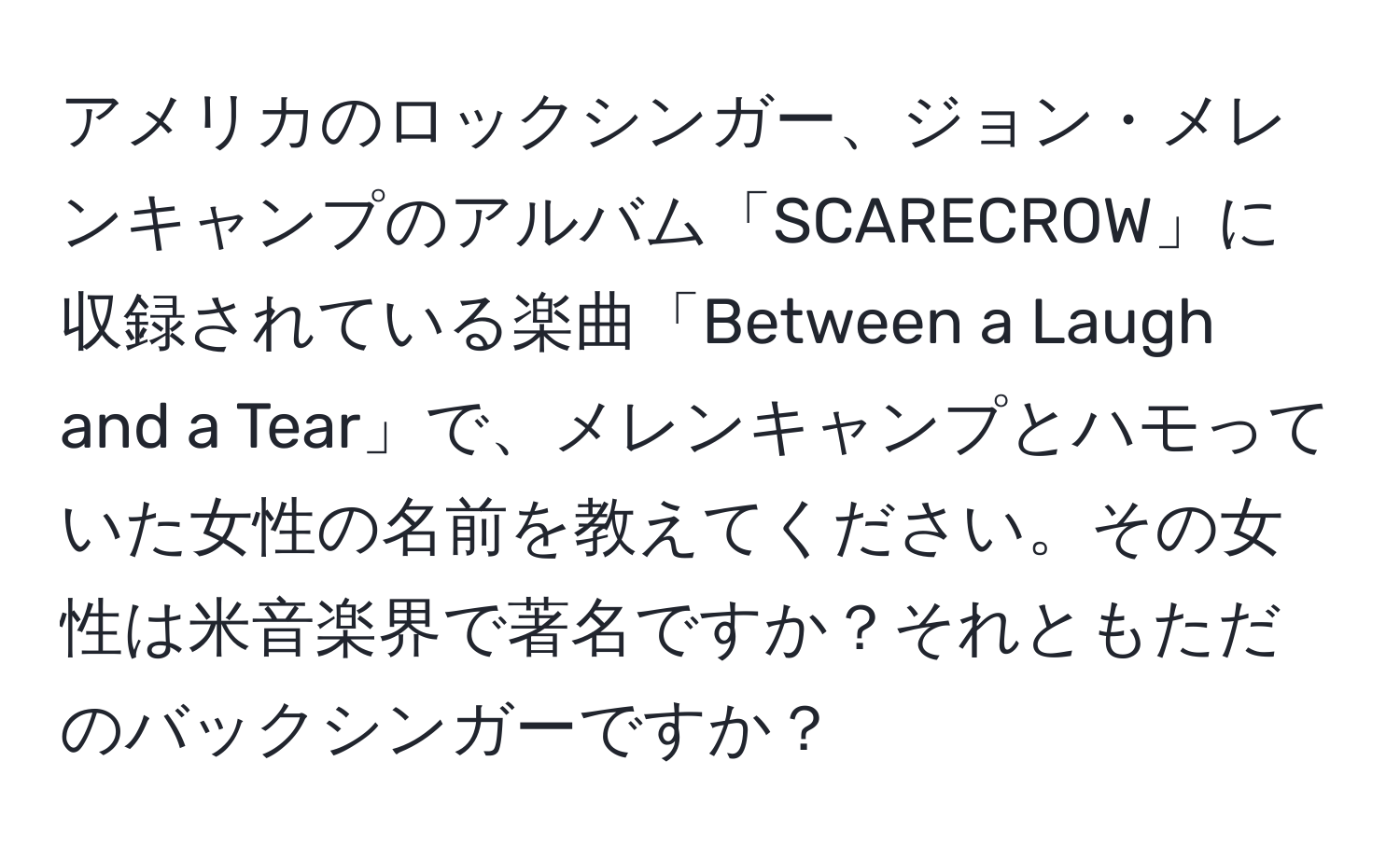 アメリカのロックシンガー、ジョン・メレンキャンプのアルバム「SCARECROW」に収録されている楽曲「Between a Laugh and a Tear」で、メレンキャンプとハモっていた女性の名前を教えてください。その女性は米音楽界で著名ですか？それともただのバックシンガーですか？