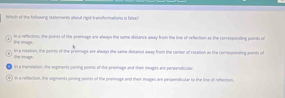 Which of the following statements about rigid transformations is false?
in a reflection, the points of the preimage are always the same distance away from the line of reflection as the corresponding points of
A
the image.
B In a rotation, the points of the preimage are always the same distance away from the center of rotation as the corresponding points of
the image.
In a translation, the segments joining points of the preimage and their images are perpendicular.
D) In a reflection, the segments joining points of the preimage and their images are perpendicular to the line of reflection.