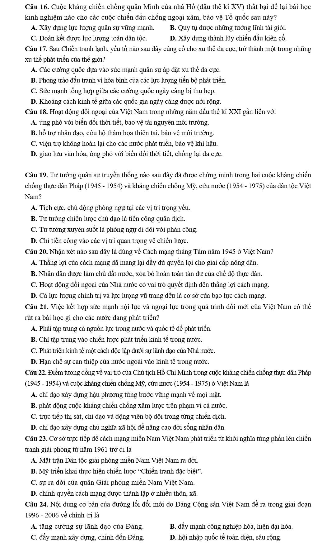 Cuộc kháng chiến chống quân Minh của nhà Hồ (đầu thế kỉ XV) thất bại để lại bài học
kinh nghiệm nào cho các cuộc chiến đấu chống ngoại xâm, bảo vệ Tổ quốc sau này?
A. Xây dựng lực lượng quân sự vững mạnh. B. Quy tụ được những tướng lĩnh tài giỏi.
C. Đoàn kết được lực lượng toàn dân tộc. D. Xây dựng thành lũy chiến đấu kiên cố.
Câu 17. Sau Chiến tranh lạnh, yếu tố nào sau đây củng cố cho xu thế đa cực, trở thành một trong những
xu thể phát triển của thế giới?
A. Các cường quốc dựa vào sức mạnh quân sự áp đặt xu thế đa cực.
B. Phong trào đầu tranh vì hòa bình của các lực lượng tiến bộ phát triển.
C. Sức mạnh tổng hợp giữa các cường quốc ngày càng bị thu hẹp.
D. Khoảng cách kinh tế giữa các quốc gia ngày càng được nới rộng.
Câu 18. Hoạt động đối ngoại của Việt Nam trong những năm đầu thế kỉ XXI gắn liền với
A. ứng phó với biến đổi thời tiết, bảo vệ tài nguyên môi trường.
B. hỗ trợ nhân đạo, cứu hộ thảm họa thiên tai, bảo vệ môi trường.
C. viện trợ không hoàn lại cho các nước phát triển, bảo vệ khí hậu.
D. giao lưu văn hóa, ứng phó với biến đổi thời tiết, chống lại đa cực.
Câu 19. Tư tưởng quân sự truyền thống nào sau đây đã được chứng minh trong hai cuộc kháng chiến
chống thực dân Pháp (1945 - 1954) và kháng chiến chống Mỹ, cứu nước (1954 - 1975) của dân tộc Việt
Nam?
A. Tích cực, chủ động phòng ngự tại các vị trí trọng yếu.
B. Tư tưởng chiến lược chủ đạo là tiến công quân địch.
C. Tư tưởng xuyên suốt là phòng ngự đi đôi với phản công.
D. Chi tiến công vào các vị trí quan trọng về chiến lược.
Câu 20. Nhận xét nào sau đây là đúng về Cách mạng tháng Tám năm 1945 ở Việt Nam?
A. Thắng lợi của cách mạng đã mang lại đầy đủ quyền lợi cho giai cấp nông dân.
B. Nhân dân được làm chủ đất nước, xóa bỏ hoàn toàn tàn dư của chế độ thực dân.
C. Hoạt động đổi ngoại của Nhà nước có vai trò quyết định đến thắng lợi cách mạng.
D. Cả lực lượng chính trị và lực lượng vũ trang đều là cơ sở của bạo lực cách mạng.
Câu 21. Việc kết hợp sức mạnh nội lực và ngoại lực trong quá trình đổi mới của Việt Nam có thể
rút ra bài học gì cho các nước đang phát triển?
A. Phải tập trung cả nguồn lực trong nước và quốc tế để phát triển.
B. Chỉ tập trung vào chiến lược phát triển kinh tế trong nước.
C. Phát triển kinh tế một cách độc lập dưới sự lãnh đạo của Nhà nước.
D. Hạn chế sự can thiệp của nước ngoài vào kinh tế trong nước.
Câu 22. Điểm tương đồng về vai trò của Chủ tịch Hồ Chí Minh trong cuộc kháng chiến chống thực dân Pháp
(1945 - 1954) và cuộc kháng chiến chống Mỹ, cứu nước (1954 - 1975) ở Việt Nam là
A. chỉ đạo xây dựng hậu phương từng bước vững mạnh về mọi mặt.
B. phát động cuộc kháng chiến chống xâm lược trên phạm vi cả nước.
C. trực tiếp thị sát, chỉ đạo và động viên bộ đội trong từng chiến dịch.
D. chỉ đạo xây dựng chủ nghĩa xã hội để nâng cao đời sống nhân dân.
Câu 23. Cơ sở trực tiếp để cách mạng miền Nam Việt Nam phát triển từ khởi nghĩa từng phần lên chiến
tranh giải phóng từ năm 1961 trở đi là
A. Mặt trận Dân tộc giải phóng miền Nam Việt Nam ra đời.
B. Mỹ triển khai thực hiện chiến lược “Chiến tranh đặc biệt”.
C. sự ra đời của quân Giải phóng miền Nam Việt Nam.
D. chính quyền cách mạng được thành lập ở nhiều thôn, xã.
Câu 24. Nội dung cơ bản của đường lối đồi mới do Đảng Cộng sản Việt Nam đề ra trong giai đoạn
1996 - 2006 về chính trị là
A. tăng cường sự lãnh đạo của Đảng. B. đẩy mạnh công nghiệp hóa, hiện đại hóa.
C. đầy mạnh xây dựng, chỉnh đốn Đảng. D. hội nhập quốc tế toàn diện, sâu rộng.