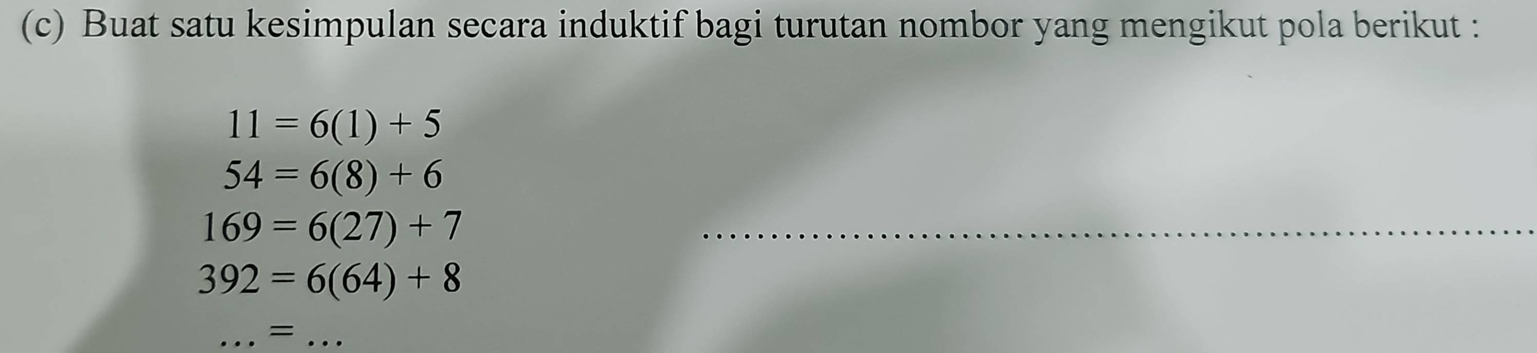 Buat satu kesimpulan secara induktif bagi turutan nombor yang mengikut pola berikut :
11=6(1)+5
54=6(8)+6
169=6(27)+7
_
392=6(64)+8
_=_