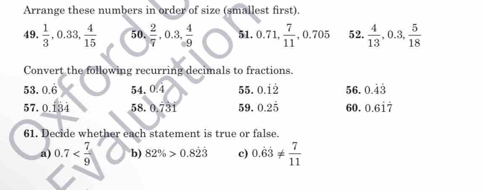 Arrange these numbers in order of size (smallest first). 
49.  1/3 , 0.33,  4/15  50.  2/7 , 0.3,  4/9  51. 0.71  7/11 , 0.705 52.  4/13 , 0.3,  5/18 . . 
Convert the following recurring decimals to fractions. 
53. 0.6 54. 0.4 55. 0.dot 1dot 2 56. 0.dot 4dot 3
57. 0.134 58. 0.73i 59. 0.2dot 5 60. 0.6dot 1dot 7
61. Decide whether each statement is true or false. 
a) 0.7 b) 82% >0.8dot 2dot 3 c) 0.dot 6dot 3!=  7/11 