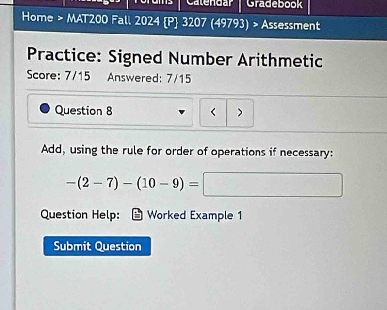 Calendar Gradebook 
Home > MAT200 Fall 2024 P 3207 (49793) > Assessment 
Practice: Signed Number Arithmetic 
Score: 7/15 Answered: 7/15 
Question 8 < > 
Add, using the rule for order of operations if necessary:
-(2-7)-(10-9)= | 
Question Help: Worked Example 1 
Submit Question