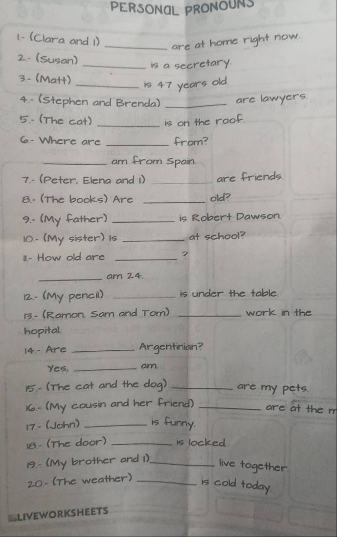 PERSONAL PRONOUNS 
1.- (Clara and 1) 
_are at home right now. 
2.- (Susan) 
_is a secretary. 
3.- (Matt) 
_Is 47 years old. 
4 - (Stephen and Brenda) _are lawyers. 
5.- (The cat)_ 
is on the roof. 
6.- Where are _from? 
_am from Spain 
7.- (Peter, Elena and 1)_ 
are friends. 
8.- (The books) Are _old? 
9.- (My father) _is Robert Dawson. 
10.- (My sister) 1s _at school? 
III.- How old are _? 
_am 24. 
12.- (My pencil) _is under the table. 
13.- (Ramon, Sam and Tom) _work in the 
hopital. 
14.- Are _Argentinian? 
Yes,_ 
am 
15.- (The cat and the dog) _are my pets. 
16.- (My cousin and her friend)_ 
are at the m 
17.- (John) _is funny. 
18.- (The door) _is locked 
19.- (My brother and 1)._ 
live together. 
20.- (The weather)_ 
is cold today 
BLIVEWORKSHEETS