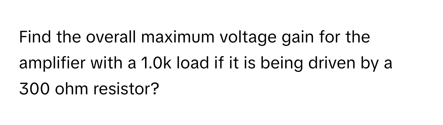 Find the overall maximum voltage gain for the amplifier with a 1.0k load if it is being driven by a 300 ohm resistor?