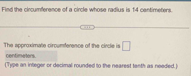 Find the circumference of a circle whose radius is 14 centimeters. 
The approximate circumference of the circle is □
centimeters. 
(Type an integer or decimal rounded to the nearest tenth as needed.)