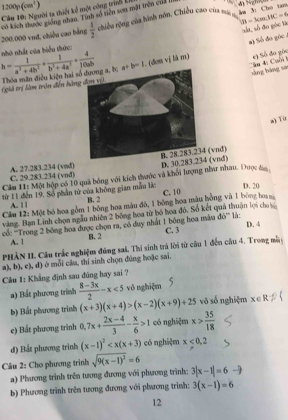 1200p(cm^2)
Câu 10: Người ta thiết kể một công trình ki
IB=3cm;HC=6
có kích thước giống nhau. Tính số tiền sơn mặt trên cu   '
d) Nghiệm
200.000 vnđ, chiều cao bằng  1/2  chiều rộng của hình nón. Chiều cao của mái nhậ âu 3:Cho tam
hất, số đo góc là
a) Số đo góc /
nhỏ nhất của biểu thức:
h= 1/a^2+4b^2 + 1/b^2+4a^2 + 4/10ab  a+b=1 , (đơn vị là m)
Câu 4: Cuối h c) Số đo góc
Thỏa mãn điều kiện hai s
bằng bảng sa
(giả trị làm tròn đến hàng
a) Từ
(vnd)
A. 27.283.234 (vnđ)
D. 30.283.234 (vnd)
C. 29.283.234 (vnđ)
Câu 11: Một hộp có 10 quả bóng với kích thước và khối lượng như nhau. Được dánh
từ 11 đến 19. Sổ phần tử của không gian mẫu là:
D. 20
C. 10
B. 2
A. 11
Câu 12: Một bó hoa gồm 1 bông hoa màu đỏ, 1 bông hoa màu hồng và 1 bông hoa mà
vàng. Bạn Linh chọn ngẫu nhiên 2 bông hoa từ bó hoa đó. Số kết quả thuận lợi cho biể
D. 4
cổ: “Trong 2 bông hoa được chọn ra, có duy nhất 1 bông hoa màu đỏ” là:
C. 3
A. 1 B. 2
PHÀN II. Câu trắc nghiệm đúng sai. Thí sinh trả lời từ câu 1 đến câu 4. Trong mỗyý
a), b), c), d) ở mỗi câu, thí sinh chọn đúng hoặc sai.
Cầu 1: Khẳng định sau đúng hay sai ?
a) Bất phương trình  (8-3x)/2 -x<5</tex> vô nghiệm
b) Bất phương trình (x+3)(x+4)>(x-2)(x+9)+25 vô số nghiệm x∈ R
c) Bất phương trình 0,7x+ (2x-4)/3 - x/6 >1 có nghiệm x> 35/18 
d) Bất phương trình (x-1)^2 có nghiệm x<0,2
Câu 2: Cho phương trình sqrt(9(x-1)^2)=6
a) Phương trình trên tương đương với phương trình: 3|x-1|=6to
b) Phương trình trên tương đương với phương trình: 3(x-1)=6
12