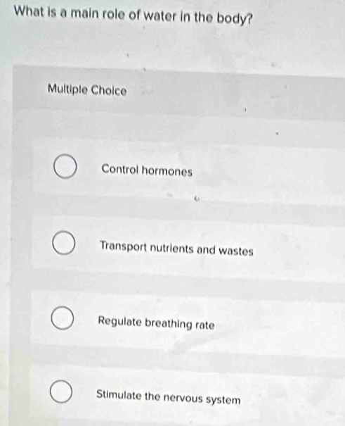 What is a main role of water in the body?
Multiple Choice
Control hormones
Transport nutrients and wastes
Regulate breathing rate
Stimulate the nervous system