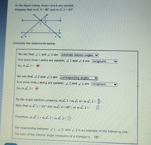 In the figure below, lines I and k are parallel. 
Suppose that m∠ 4=40° and m∠ 2=43°. 
Complete the statements below. 
We see that ∠ 1 and ∠ 4 are alternate interior angles. 
And since lines ? andk are paraliel, ∠ 1 and ∠ 4 are congruent. 
So, m∠ 1=40°·
We see that ∠ 2 and ∠ 5 are corresponding angles. 
And since lines [ and k are parallel, ∠ 2 and ∠ 5 are congruent 
So, m∠ 5=43°
By the angle addition property, m∠ 5+m∠ 4+m∠ 3=□°. 
Note that m∠ 5=43° and m∠ 4=40°, som∠ 3= □^. 
Therefore, m∠ 1+m∠ 2+m∠ 3=□°. 
The relationship between ∠ 1, ∠ 2 , and ∠ 3 is an example of the following rule. 
The sum of the interior angle measures of a triangle is 180°.