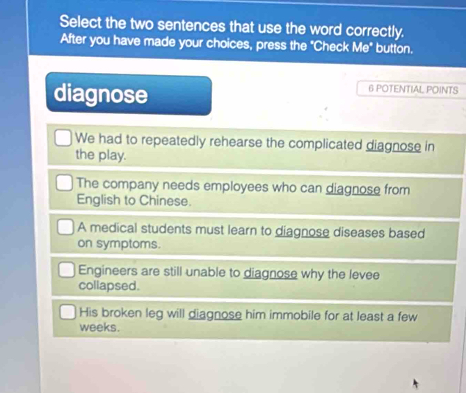 Select the two sentences that use the word correctly.
After you have made your choices, press the "Check Me" button.
diagnose
6 POTENTIAL POINTS
We had to repeatedly rehearse the complicated diagnose in
the play.
The company needs employees who can diagnose from
English to Chinese.
A medical students must learn to diagnose diseases based
on symptoms.
Engineers are still unable to diagnose why the levee
collapsed.
His broken leg will diagnose him immobile for at least a few
weeks.