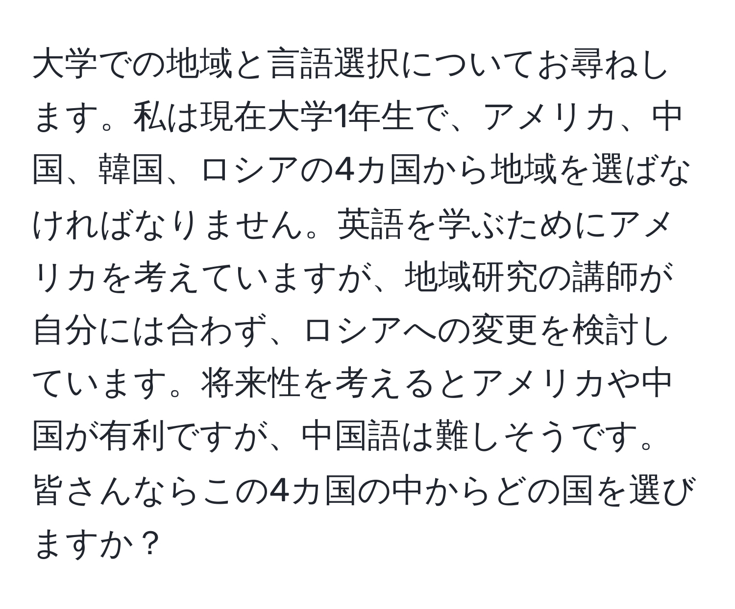 大学での地域と言語選択についてお尋ねします。私は現在大学1年生で、アメリカ、中国、韓国、ロシアの4カ国から地域を選ばなければなりません。英語を学ぶためにアメリカを考えていますが、地域研究の講師が自分には合わず、ロシアへの変更を検討しています。将来性を考えるとアメリカや中国が有利ですが、中国語は難しそうです。皆さんならこの4カ国の中からどの国を選びますか？
