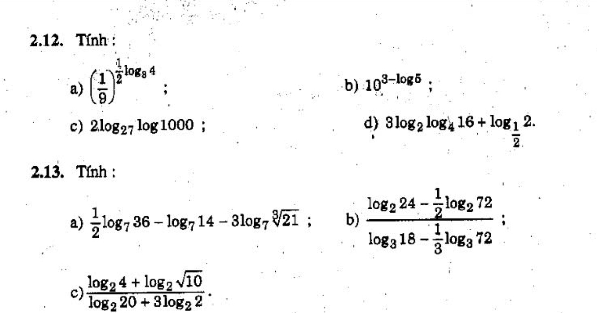 Tính: 
a) ( 1/9 )^ 1/2 log _34; b) 10^(3-log 5); 
c) 2log _27log 1000 : d 3log _2log _416+log _ 1/2 2. 
2.13. Tính : 
a)  1/2 log _736-log _714-3log _7sqrt[3](21); b) frac log _224- 1/2 log _272log _318- 1/3 log _372; 
c) frac log _24+log _2sqrt(10)log _220+3log _22.