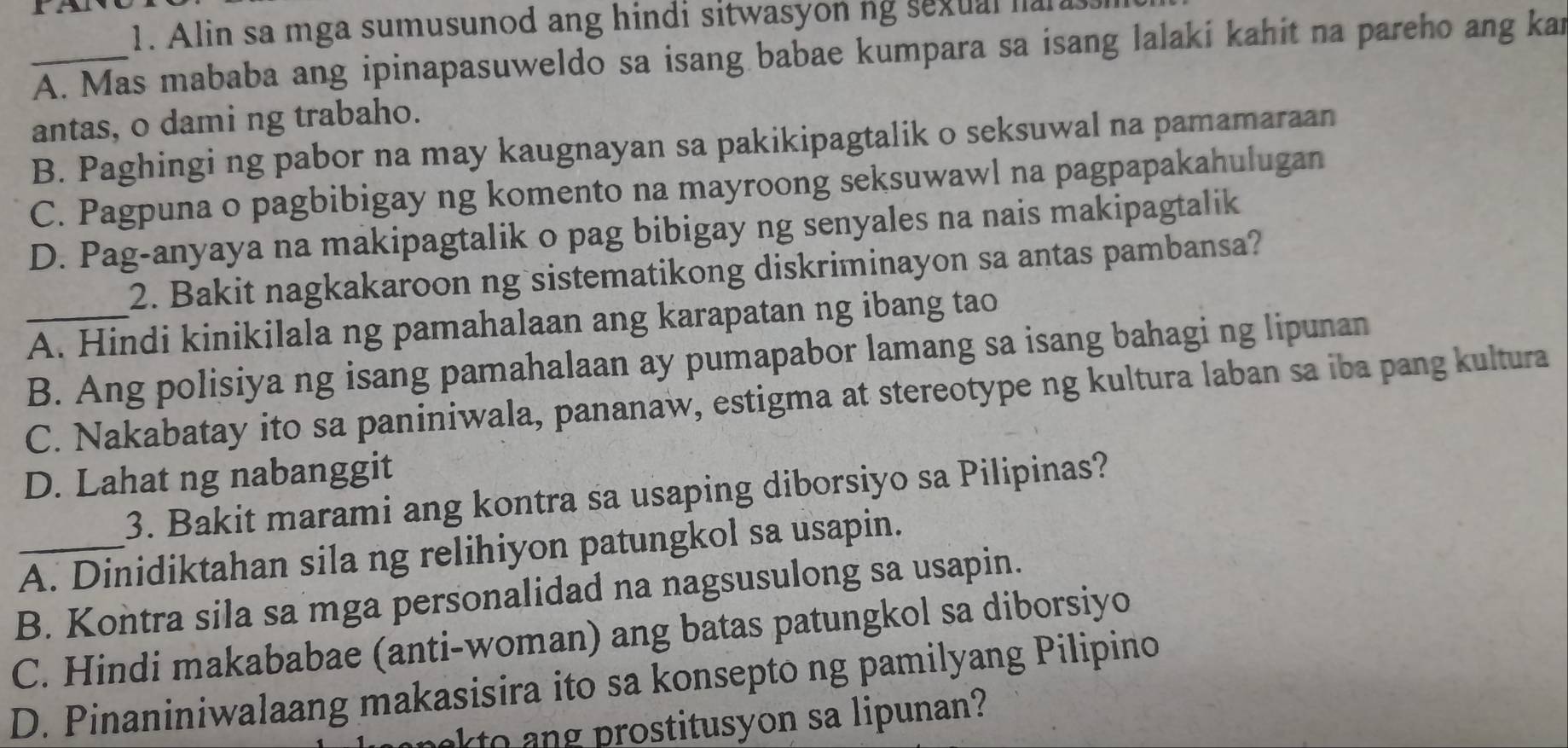 Alin sa mga sumusunod ang hindi sitwasyon ng sexual naras
_A. Mas mababa ang ipinapasuweldo sa isang babae kumpara sa isang lalaki kahit na pareho ang kan
antas, o dami ng trabaho.
B. Paghingi ng pabor na may kaugnayan sa pakikipagtalik o seksuwal na pamamaraan
C. Pagpuna o pagbibigay ng komento na mayroong seksuwawl na pagpapakahulugan
D. Pag-anyaya na makipagtalik o pag bibigay ng senyales na nais makipagtalik
2. Bakit nagkakaroon ng sistematikong diskriminayon sa antas pambansa?
_A. Hindi kinikilala ng pamahalaan ang karapatan ng ibang tao
B. Ang polisiya ng isang pamahalaan ay pumapabor lamang sa isang bahagi ng lipunan
C. Nakabatay ito sa paniniwala, pananaw, estigma at stereotype ng kultura laban sa iba pang kultura
D. Lahat ng nabanggit
3. Bakit marami ang kontra sa usaping diborsiyo sa Pilipinas?
_A. Dinidiktahan sila ng relihiyon patungkol sa usapin.
B. Kontra sila sa mga personalidad na nagsusulong sa usapin.
C. Hindi makababae (anti-woman) ang batas patungkol sa diborsiyo
D. Pinaniniwalaang makasisira ito sa konsepto ng pamilyang Pilipino
akto an prostitusyon sa lipunan?