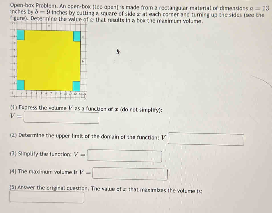 Open-box Problem. An open-box (top open) is made from a rectangular material of dimensions a=13
inches by b=9 inches by cutting a square of side x at each corner and turning up the sides (see the
figure). Determine the value of x that results in a box the maximum volume.
(1) Express the volume V as a function of x (do not simplify):
V=□
(2) Determine the upper limit of the domain of the function: V□
(3) Simplify the function: V=□
(4) The maximum volume is V=□
(5) Answer the original question. The value of x that maximizes the volume is:
□