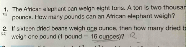 The African elephant can weigh eight tons. A ton is two thousar 
(15) pounds. How many pounds can an African elephant weigh? 
2. If sixteen dried beans weigh one ounce, then how many dried b 
(15) weigh one pound (1 pound =16 ounces)?