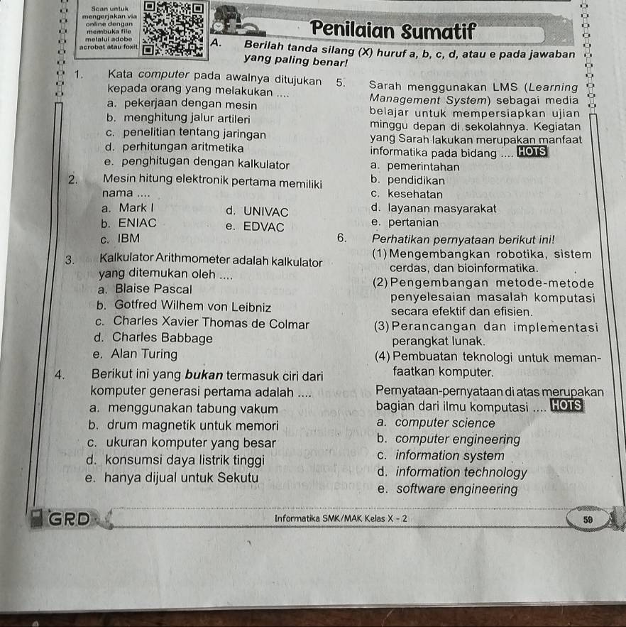 Scan untuk
mengerjakan vía
online dengan Penilaian Sumatif
membuka file
melalui adobe
acrobat atau foxit A. Berilah tanda silang (X) huruf a, b, c, d, atau e pada jawaban
yang paling benar!
1. Kata computer pada awalnya ditujukan  5. Sarah menggunakan LMS (Learning
kepada orang yang melakukan ....
a. pekerjaan dengan mesin Management System) sebagai media
belajar untuk mempersiapkan ujian
b. menghitung jalur artileri minggu depan di sekolahnya. Kegiatan
c. penelitian tentang jaringan yang Sarah lakukan merupakan manfaat
d. perhitungan aritmetika informatika pada bidang .... HOTS
e. penghitugan dengan kalkulator a. pemerintahan
2. Mesin hitung elektronik pertama memiliki b. pendidikan
nama .... c. kesehatan
a. Mark I d. UNIVAC d. layanan masyarakat
b. ENIAC e. EDVAC e. pertanian
c. IBM 6. Perhatikan pernyataan berikut ini!
3. Kalkulator Arithmometer adalah kalkulator (1)Mengembangkan robotika, sistem
yang ditemukan oleh .... cerdas, dan bioinformatika.
a. Blaise Pascal (2)Pengembangan metode-metode
penyelesaian masalah komputasi
b. Gotfred Wilhem von Leibniz secara efektif dan efisien.
c. Charles Xavier Thomas de Colmar (3)Perancangan dan implementasi
d. Charles Babbage perangkat lunak.
e. Alan Turing (4)Pembuatan teknologi untuk meman-
4. ,  Berikut ini yang bukan termasuk ciri dari faatkan komputer.
komputer generasi pertama adalah .... Pernyataan-pernyataan di atas merupakan
a. menggunakan tabung vakum bagian dari ilmu komputasi .... HOTS
b. drum magnetik untuk memori a. computer science
c. ukuran komputer yang besar
b. computer engineering
c. information system
d. konsumsi daya listrik tinggi d. information technology
e. hanya dijual untuk Sekutu
e. software engineering
GRD Informatika SMK/MAK Kelas X-2 59