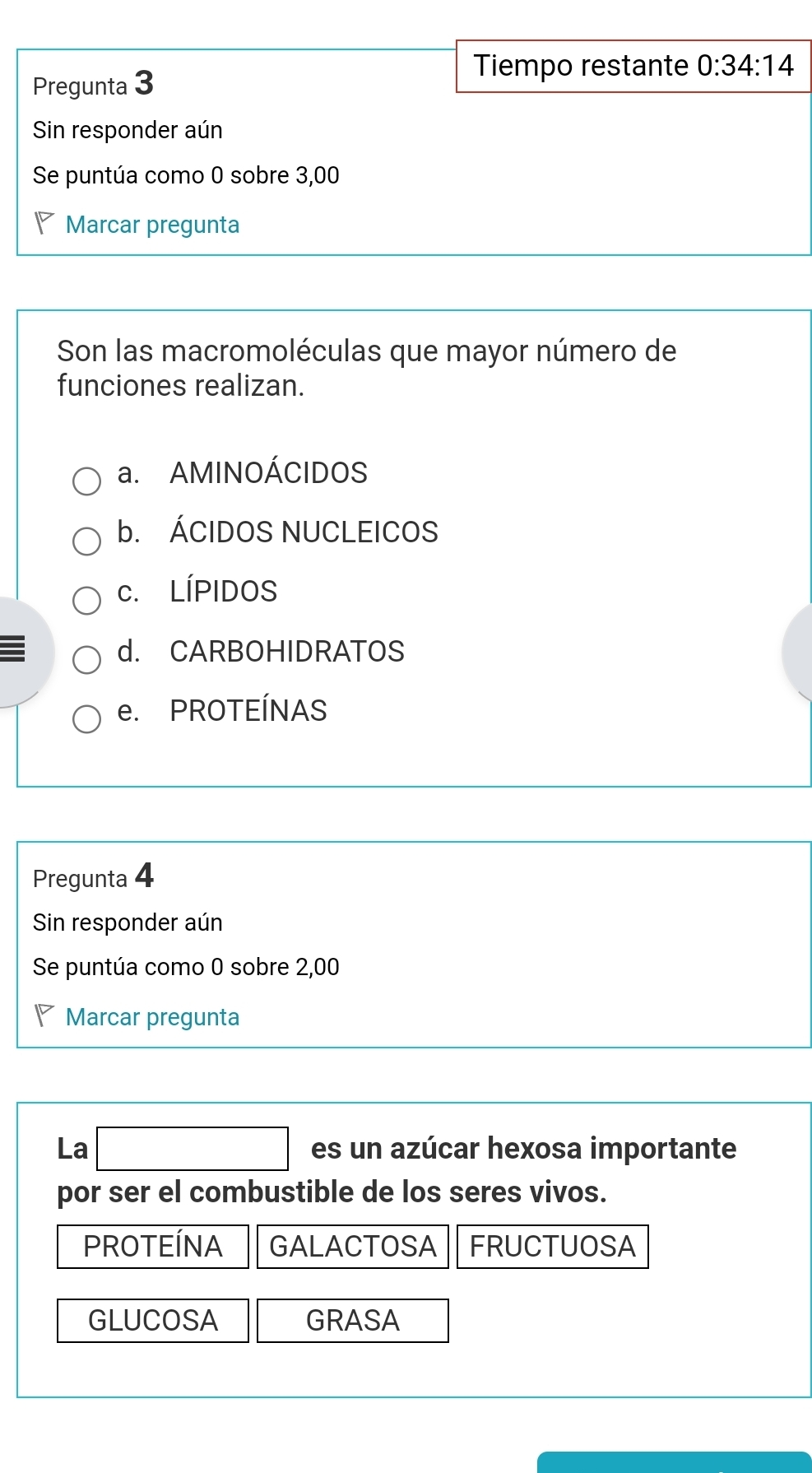 Tiempo restante
Pregunta 3 0:34:14
Sin responder aún
Se puntúa como 0 sobre 3,00
P Marcar pregunta
Son las macromoléculas que mayor número de
funciones realizan.
a. AMINOÁCIDOS
b. ÁCIDOS NUCLEICOS
c. LÍPIDOS
I d. CARBOHIDRATOS
e. PROTEÍNAS
Pregunta 4
Sin responder aún
Se puntúa como 0 sobre 2,00
Marcar pregunta
La □ es un azúcar hexosa importante
por ser el combustible de los seres vivos.
PROTEÍNA GALACTOSA FRUCTUOSA
GLUCOSA GRASA