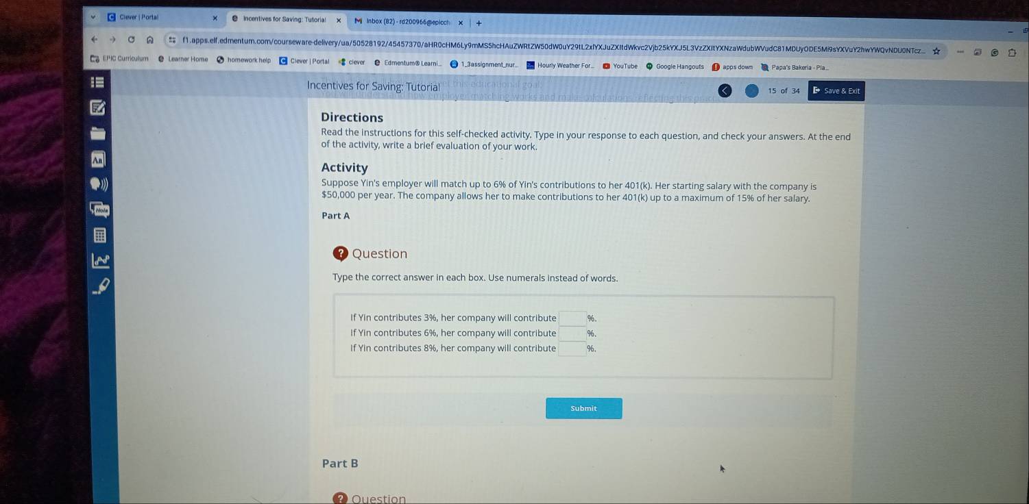 Ciever | Porta Incentives for Saving: Tutoria! M inbox (82)-rd200966@epicch 
f1.apps.elf.edrmentum.com/courseware-dellveryua/50528192/45457370/aHR0cHM6Ly9mMS5hcHAuZWRtZW50dW0uY29tL2xlYXJuZXItdWkvc2Vjb25kYXJ5L3VzZXItYXNzaWdubWVudC81MDUyODE5Mi9sYXVuY2hwYWQvNDU0NTc_ 
earner Höme homework help 1_3assignment_nur. Hourly Weather For... apps down Papa's Bakeria - Pla 
Incentives for Saving: Tutorial D Save & Exit 
15 of 34 
Directions 
Read the instructions for this self-checked activity. Type in your response to each question, and check your answers. At the end 
of the activity, write a brief evaluation of your work. 
Activity 
Suppose Yin's employer will match up to 6% of Yin's contributions to her 401(k). Her starting salary with the company is
$50,000 per year. The company allows her to make contributions to her 401(k) up to a maximum of 15% of her salary. 
Part A 
Question 
Type the correct answer in each box. Use numerals instead of words. 
If Yin contributes 3%, her company will contribute 
If Yin contributes 6%, her company will contribute  □ /□   %. 
If Yin contributes 8%, her company will contribute □ %. 
Submit 
Part B 
Ouestion