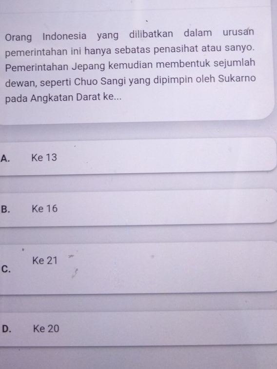 Orang Indonesia yang dilibatkan dalam urusan
pemerintahan ini hanya sebatas penasihat atau sanyo.
Pemerintahan Jepang kemudian membentuk sejumlah
dewan, seperti Chuo Sangi yang dipimpin oleh Sukarno
pada Angkatan Darat ke...
A. Ke 13
B. Ke 16
Ke 21
C.
D. £ Ke 20