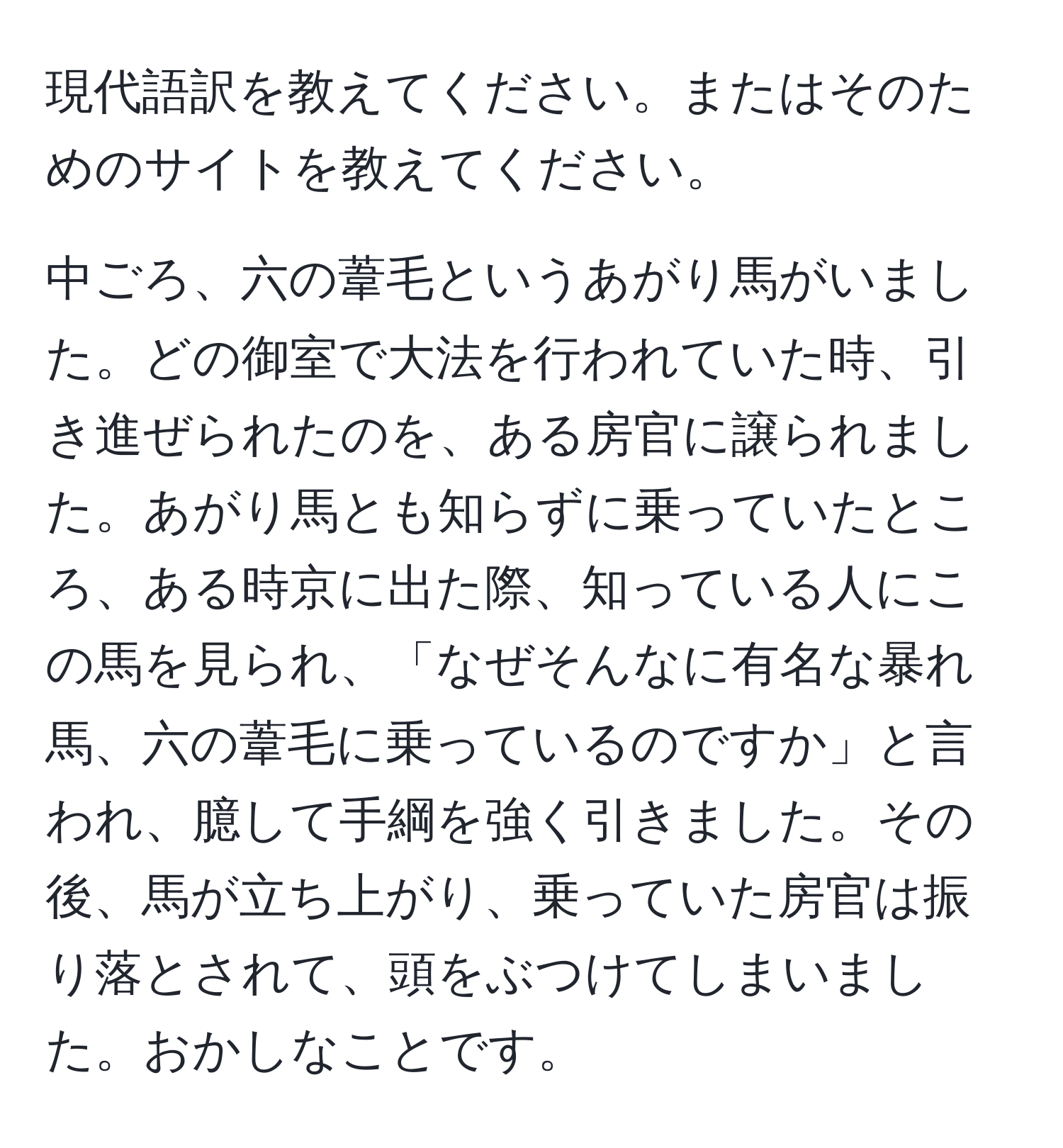 現代語訳を教えてください。またはそのためのサイトを教えてください。

中ごろ、六の葦毛というあがり馬がいました。どの御室で大法を行われていた時、引き進ぜられたのを、ある房官に譲られました。あがり馬とも知らずに乗っていたところ、ある時京に出た際、知っている人にこの馬を見られ、「なぜそんなに有名な暴れ馬、六の葦毛に乗っているのですか」と言われ、臆して手綱を強く引きました。その後、馬が立ち上がり、乗っていた房官は振り落とされて、頭をぶつけてしまいました。おかしなことです。