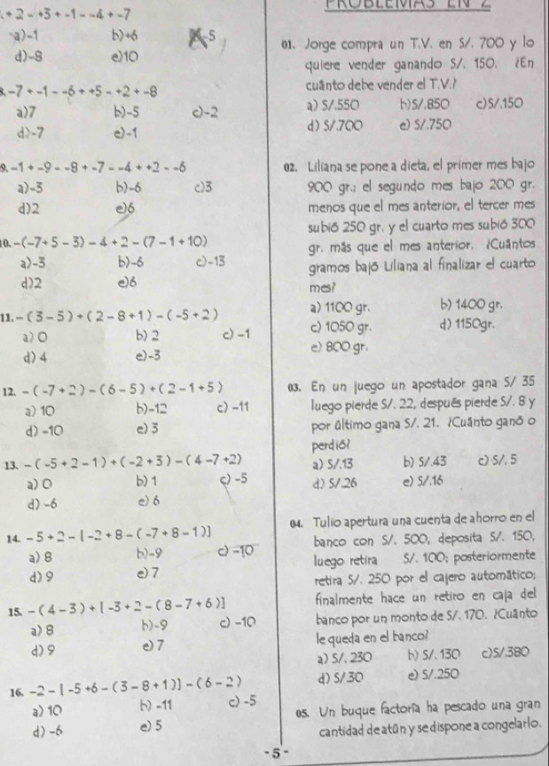 +2-+5+-1--4+-7
-a)-1 b) +6 2-5 01. Jorge compra un T.V. en S/. 700 y lo
d)-8 e10
quiere vender ganando S/. 150. ¿En
-7+-1--6++5-+2+-8
cuanto debe vender el T.V.?
a)7 b)-5 c)-2 a) S/.550 b)5/.850 c)5/.150
d>-7 e)-1 d) 5/.700 e) S/.750
9. -1+-9--8+-7--4++2--6 02. Liliana se pone a dieta, el primer mes bajo
a)-3 b)-6 c)3 900 gr.; el segundo mes bajo 200 gr.
d)2 e)6 menos que el mes anterior, el tercer mes
10. -(-7+5-3)-4+2-(7-1+10) subió 250 gr. y el cuarto mes subió 300
gr. más que el mes anterior. ¿Cuantos
a>-3 b)-6 c)-13 gramos bajó Liliana al finalizar el cuarto
d)2 e)6 mes?
a) 1100 gr. b) 1400 gr.
11. -(3-5)+(2-8+1)-(-5+2) c) 1050 gr. d) 1150gr.
a) 0 b) 2 c) -1
d) 4 e)-3
e) 800 gr.
12. -(-7+2)-(6-5)+(2-1+5) (3. En un juego un apostador gana S/ 35
a) 10 b)-12 c) -11 luego pierde S/. 22, después pierde S/. 8 y
d) -10 e)3 por último gana S/. 21. ¿Cuânto ganó o
13. -(-5+2-1)+(-2+3)-(4-7+2) perdis?
a) S/.13 b) 5/.43 c) ·5/. 5
a) 0 b) 1 ς) -5 d) 5/.26 e) 5/.16
d) -6 e) 6
14. -5+2-[-2+8-(-7+8-1)] 04. Tulio apertura una cuenta de ahorro en el
a> 8 b)-9 c) -10 banco con S/. 500, deposita S/. 150,
d)9 e) 7  luego retira S/. 100; posteriormente
retira S/. 250 por el cajero automático;
15 -(4-3)+[-3+2-(8-7+6)] finalmente hace un retiro en caja del 
a> 8 b)-9 c) -10 banco por un monto de S/. 170. ¿ Cuânto
d)9 e) 7 le queda en el banco?
a) S/. 230 b) 5/、 130 c)5/380
d)S/30 e) 5/.250
16, -2-[-5+6-(3-8+1)]-(6-2) c) -5
a>10 b) -11
d) -6 e) 5 0s. Un buque factoría ha pescado una gran
cantidad de atún y se dispone a congelarlo.
- 5-