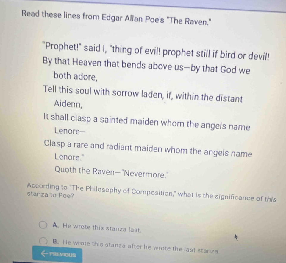 Read these lines from Edgar Allan Poe's "The Raven."
"Prophet!" said I, "thing of evil! prophet still if bird or devil!
By that Heaven that bends above us—by that God we
both adore,
Tell this soul with sorrow laden, if, within the distant
Aidenn,
It shall clasp a sainted maiden whom the angels name
Lenore-
Clasp a rare and radiant maiden whom the angels name
Lenore."
Quoth the Raven—"Nevermore."
According to "The Philosophy of Composition," what is the significance of this
stanza to Poe?
A. He wrote this stanza last.
B. He wrote this stanza after he wrote the last stanza.
PREVIOUS