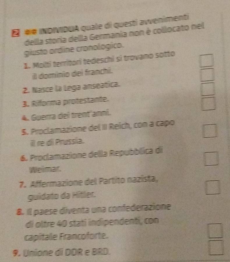 É «# INDIIDUA quale di questi avvenimenti
della storia dellla Germania non è collocato nel
giusto ordine cronologico.
1. Molti territori tedeschi si trovano sotto
il dominio dei franchi.
 □ /□  
2. Nasce la Lega anseatica.
3. Riforma protestante.
 □ /□  
4. Guerra dei trenť'anní.
5. Proclamazione del II Reich, con a capo
□
28
il re di Prussia.
6. Proclamazione della Repubblica di
□ 
Weimar.
7. Affermazione del Partito nazista,
guidato da Hîtler.
□ 
8. Il paese diventa una confederazione
di oltre 40 stati indipendenti, con
capitale Francoforte.
9. Unione di DOR e BRD.
 □ /□  