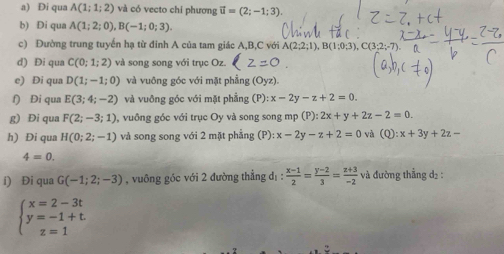 Đi qua A(1;1;2) và có vecto chỉ phương vector u=(2;-1;3). 
b) Di qua A(1;2;0), B(-1;0;3). 
c) Đường trung tuyển hạ từ đinh A của tam giác A, B,C với A(2;2;1), B(1;0;3), C(3 : 
d) Đi qua C(0;1;2) và song song với trục Oz. 
e) Di qua D(1;-1;0) và vuông góc với mặt phẳng (Oyz). 
f) Đi qua E(3;4;-2) và vuông góc với mặt phẳng (P):x-2y-z+2=0. 
g) Đi qua F(2;-3;1) , vuồng gốc với trục Oy và song song mp (P):2x+y+2z-2=0. 
h) Đi qua H(0;2;-1) và song song với 2 mặt phẳng (P):x-2y-z+2=0 và (Q):x+3y+2z=
4=0. 
i) Đi qua G(-1;2;-3) , vuông góc với 2 đường thẳng d_1: (x-1)/2 = (y-2)/3 = (z+3)/-2  và đường thẳng d2 :
beginarrayl x=2-3t y=-1+t. z=1endarray.