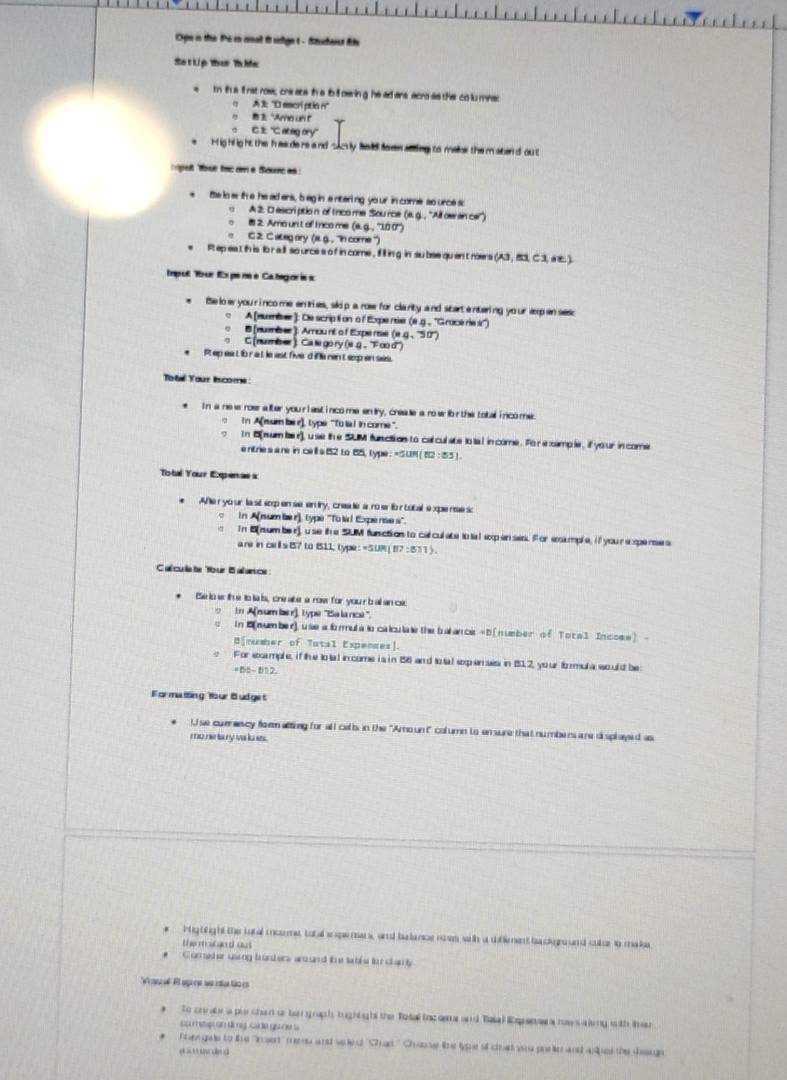 Ope n the the in rnal it sdge t - Stuchent As
Sa tLip ther Th Ma
m this  rst row, cre ate th a tol oering he ad ars acro as the colu mnsc
A 1: ''D escri ptio n''
n1 "Amo un t
CE `` ateg ory ''
e  Hig hlig ht the h as de re and sacly faid favn atding to maloe the maten d ou t
pet fose tocơ a Sounc as 
te to erth e he ad ers, beg in a nterling yo ur in come so urce sc
A 2: D escriptio n of trico me Sou rce (a. g. , ''All ow an cer'')
8 2. Amo unt of Inco me (a. g. , ''1.0 0)
C 2. C. ateg ory (s. g. , ''in come '')
e  Rt ep eat th is to r all so urce s o f in come , if ll in g in su bse qu en't roers (A3,B1C1 
Impul Tour Expe ne e Categ oris s
Be lo w you rinco me en tries, skip a row for clarity and start entering your exp anses;
A [nuenser]: De script on o f Expe nie (e.g., ''Grace re s'')
B (numèsee ). Arou nt a f Expe re (e.g、 ''5 0'')
G (nuzzser ) Ca le go ry (e. 、 F ∞o d')
*  Pt ep eatib r a t le ast five d ifa rent exp en ses.
Totaé Your lscome
In a ne w roes alter your i est i nco me en lry, creae a ro w ib r the total i nco me.
o  in A(sum be r), type "To is I in come ".
? In 8[num ber), u se the SUM function to cal culate to ta l in come. Fo r e xample, if yo ur in come
e ntries a re in cell s 52 to 85, type : = S UN [ 1 12:155
Total Your Expenas x
Ahe r yo ur la sit sop en se en try, crea le a ro e for tobal e xpe noe sc
in A(num ber), type "To k l Expe rae s".
in B(number), use the SUM function to calculate tota l exp enses. For eoumple, if youre xpenses
are in cells B7 to 111; type: =5.UM ! 117:811)
C alcula te 'our 8 a ance :
Be io w th e to iais, cre ake a row for your b all an cac
o In A(num bae r), type ''Balanc''.
s In C(number), use a li mmula lo calculate the balance +5[ number of Tot al Inccss) -
B[number of Tatal Expences].
e For example, if the to tal in come is in 156 and to tal expenses in 112, yo ur fomul a wo uld be
=15- 812
Farmatting Your Budget
t se comenscy form atting for all celts in the "Amo unt" column to en sure that numbers are displayed as
mo ne ta ry va lu its.
#  Highfight the total ioome total enpemans, and balance ries wih a diflement ba ckgn und culor io maka
the micand aut 
Comed er uarng brunkers an nd the table tor chanly
W a o El sp re we re tio i
to crnabr a pie chan or bagraph, tughtight the Total tocoma and Tatal Espanaw a mes aling with tar
su metpi onlng cade gune s
fhi ge to tie 'inset' enw and sere ''Crad'' Chane ine tye of cht wao prele and whos the deuge
c