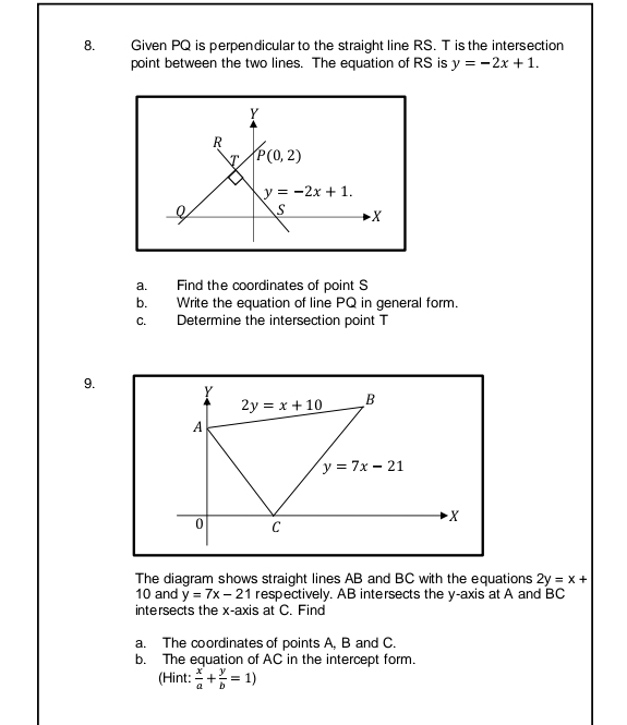 Given PQ is perpendicular to the straight line RS. T is the intersection
point between the two lines. The equation of RS is y=-2x+1.
a. Find the coordinates of point S
b. Write the equation of line PQ in general form.
c. Determine the intersection point T
9. 
The diagram shows straight lines AB and BC with the equations 2y=x+
10 and y=7x-21 respectively. AB intersects the y-axis at A and BC
intersects the x-axis at C. Find
a. The coordinates of points A, B and C.
b. The equation of AC in the intercept form.
(Hint:  x/a + y/b =1)