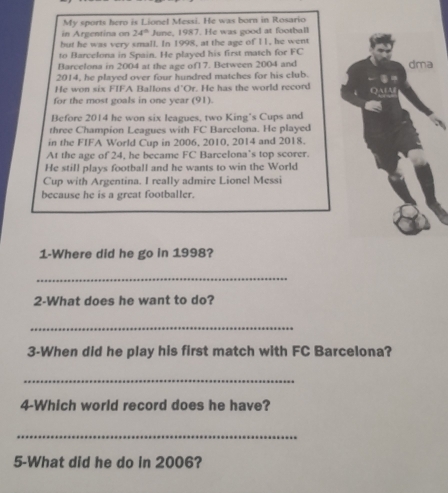 My sports hero is Lionel Messi. He was born in Rosario 
in Argentina on 24° June, 1987. He was good at football 
but he was very small. In 1998, at the age of 11, he went 
to Barcelona in Spain. He played his first match for FC 
Barcelona in 2004 at the age of1 7. Between 2004 and dma 
2014, he played over four hundred matches for his club. 
He won six FIFA Ballons d"Or. He has the world record QAA 
for the most goals in one year (91). 
Before 2014 he won six leagues, two King's Cups and 
three Champion Leagues with FC Barcelona. He played 
in the FIFA World Cup in 2006, 2010, 2014 and 2018. 
At the age of 24, he became FC Barcelona’s top scorer. 
He still plays football and he wants to win the World 
Cup with Argentina. I really admire Lionel Messi 
because he is a great footballer. 
1-Where did he go in 1998? 
_ 
2-What does he want to do? 
_ 
3-When did he play his first match with FC Barcelona? 
_ 
4-Which world record does he have? 
_ 
5-What did he do in 2006?