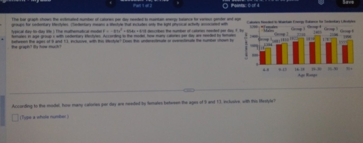 Save 
The bar graph shows the estimated number of calories per day needed to maintain energy balance for various gender and age 
groups for sedentary lifestyles. (Sedentary means a lifestyle that includes only the light physical activity associated with Calories Needed to Maintain Energy Balance for Sedentary Lifestyles 
typical day -to- day life.) The mathematical model F=-81x^2+654x+618 describes the number of calories needed per day, F, b 
females in age group x with sedentary lifestyles. According to the model, how many calories per day are needed by females 
between the ages of 9 and 13, inclusive, with this lifestyle? Does this underestimate or overestimate the number shown by 
the graph? By how much? 
According to the model, how many calories per day are needed by females between the ages of 9 and 13, inclusive, with this lifestyle? 
(Type a whole number )