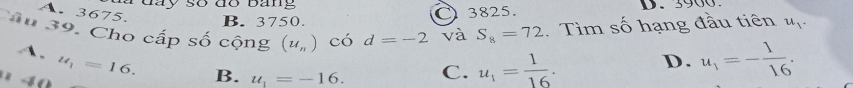 à đay so đo bang D. 3900.
A. 3675.
B. 3750. C 3825.
Câu 39. Cho cấp số cộng (u_n) có d=-2 và S_8=72. Tìm số hạng đầu tiên #
A.
u_1=16. 
' 4 0
B. u_1=-16.
C. u_1= 1/16 . D. u_1=- 1/16 .