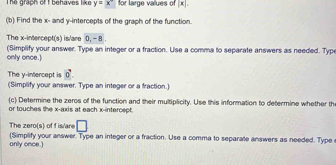 The graph of t behaves like y=x° for large values of | x|. 
(b) Find the x - and y-intercepts of the graph of the function. 
The x-intercept(s) is/are 0, - 8. 
(Simplify your answer. Type an integer or a fraction. Use a comma to separate answers as needed. Type 
only once.) 
The y-intercept is 0. 
(Simplify your answer. Type an integer or a fraction.) 
(c) Determine the zeros of the function and their multiplicity. Use this information to determine whether the 
or touches the x-axis at each x-intercept. 
The zero(s) of f is/are □ . 
(Simplify your answer. Type an integer or a fraction. Use a comma to separate answers as needed. Type 
only once.)