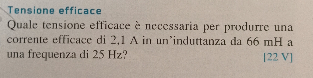 Tensione efficace 
Quale tensione efficace è necessaria per produrre una 
corrente efficace di 2,1 A in un’induttanza da 66 mH a 
una frequenza di 25 Hz?
[22 V]