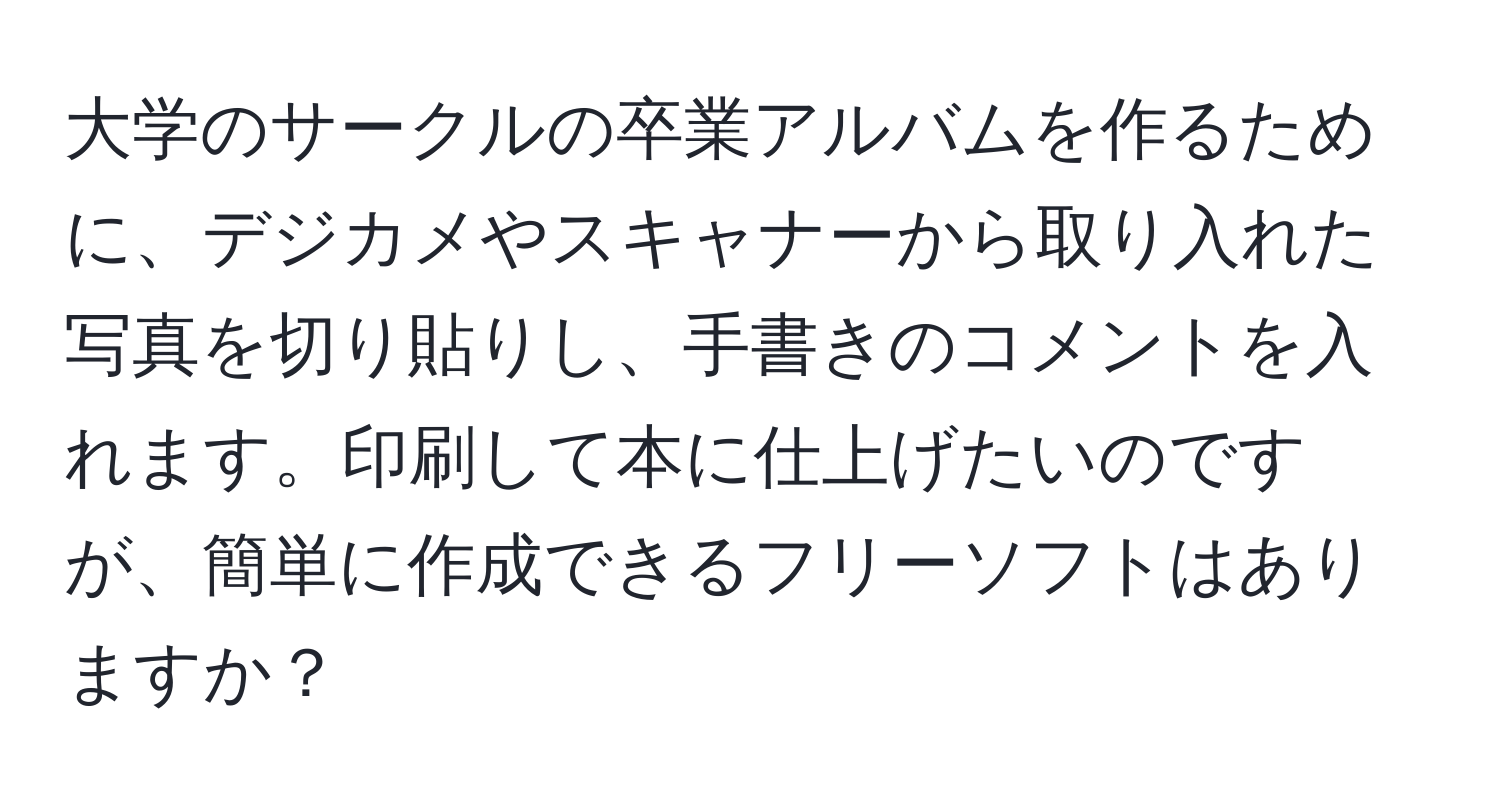 大学のサークルの卒業アルバムを作るために、デジカメやスキャナーから取り入れた写真を切り貼りし、手書きのコメントを入れます。印刷して本に仕上げたいのですが、簡単に作成できるフリーソフトはありますか？