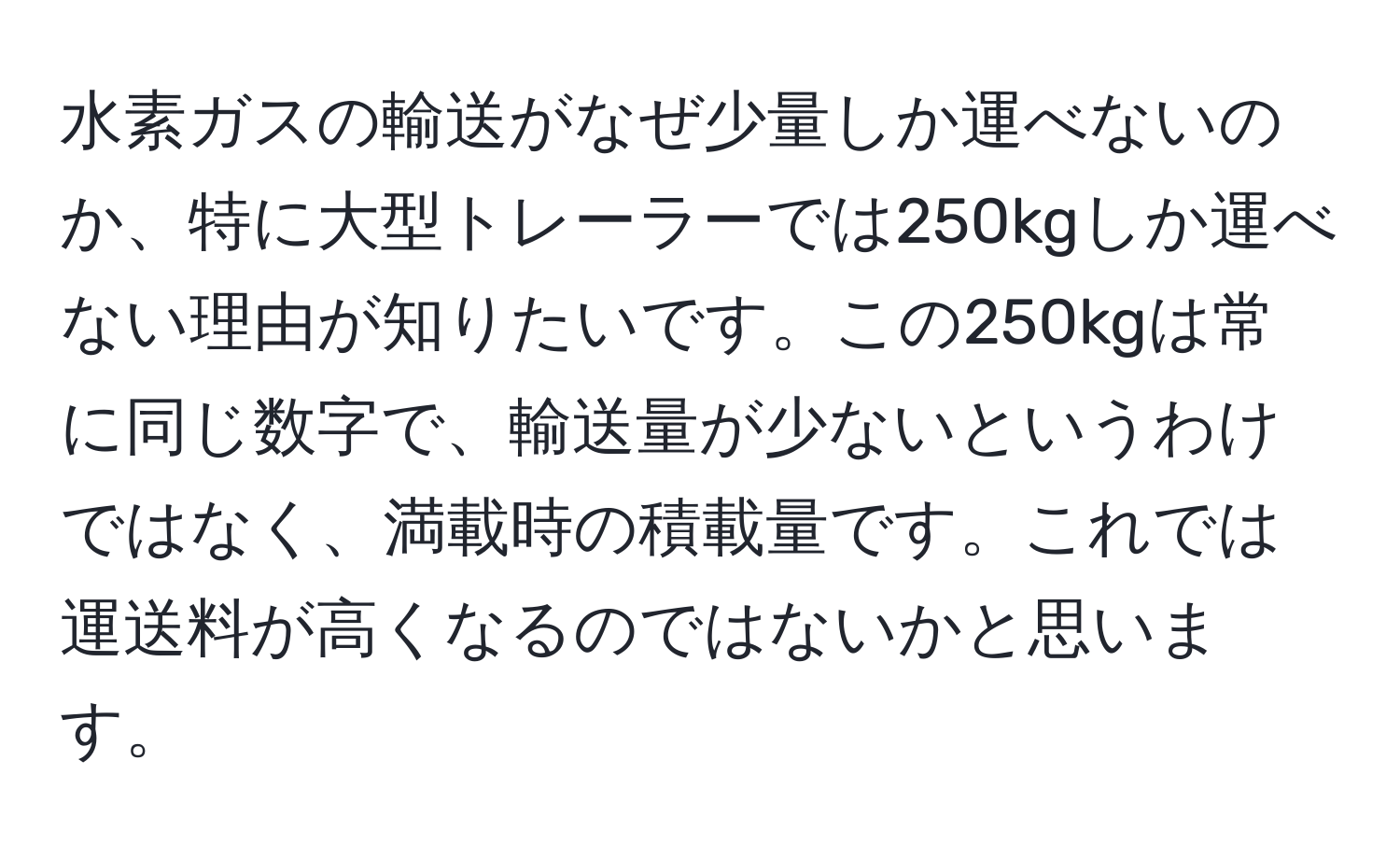 水素ガスの輸送がなぜ少量しか運べないのか、特に大型トレーラーでは250kgしか運べない理由が知りたいです。この250kgは常に同じ数字で、輸送量が少ないというわけではなく、満載時の積載量です。これでは運送料が高くなるのではないかと思います。