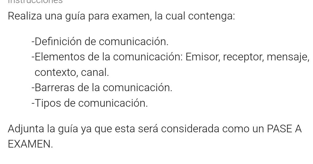 Realiza una guía para examen, la cual contenga: 
-Definición de comunicación. 
-Elementos de la comunicación: Emisor, receptor, mensaje, 
contexto, canal. 
-Barreras de la comunicación. 
-Tipos de comunicación. 
Adjunta la guía ya que esta será considerada como un PASE A 
EXAMEN.