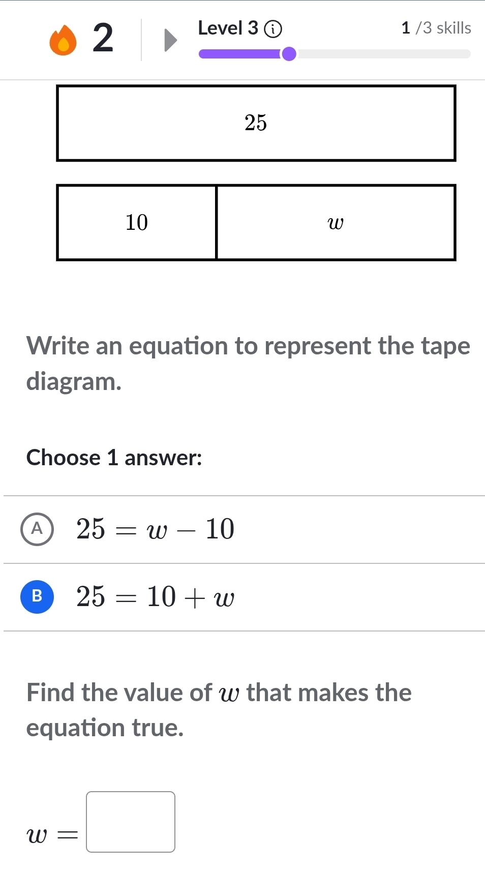 Level 3 ⓘ 1 /3 skills
25
10
w
Write an equation to represent the tape
diagram.
Choose 1 answer:
A 25=w-10
B 25=10+w
Find the value of w that makes the
equation true.
w=□