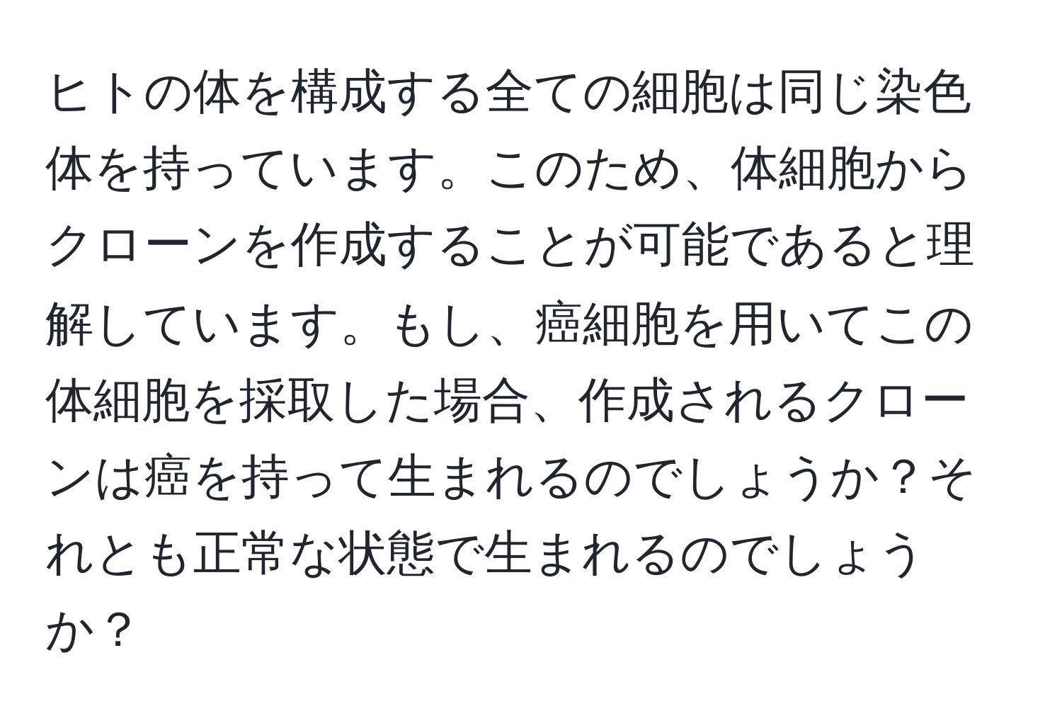 ヒトの体を構成する全ての細胞は同じ染色体を持っています。このため、体細胞からクローンを作成することが可能であると理解しています。もし、癌細胞を用いてこの体細胞を採取した場合、作成されるクローンは癌を持って生まれるのでしょうか？それとも正常な状態で生まれるのでしょうか？