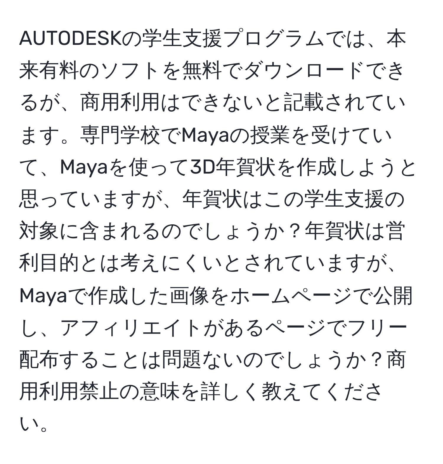 AUTODESKの学生支援プログラムでは、本来有料のソフトを無料でダウンロードできるが、商用利用はできないと記載されています。専門学校でMayaの授業を受けていて、Mayaを使って3D年賀状を作成しようと思っていますが、年賀状はこの学生支援の対象に含まれるのでしょうか？年賀状は営利目的とは考えにくいとされていますが、Mayaで作成した画像をホームページで公開し、アフィリエイトがあるページでフリー配布することは問題ないのでしょうか？商用利用禁止の意味を詳しく教えてください。