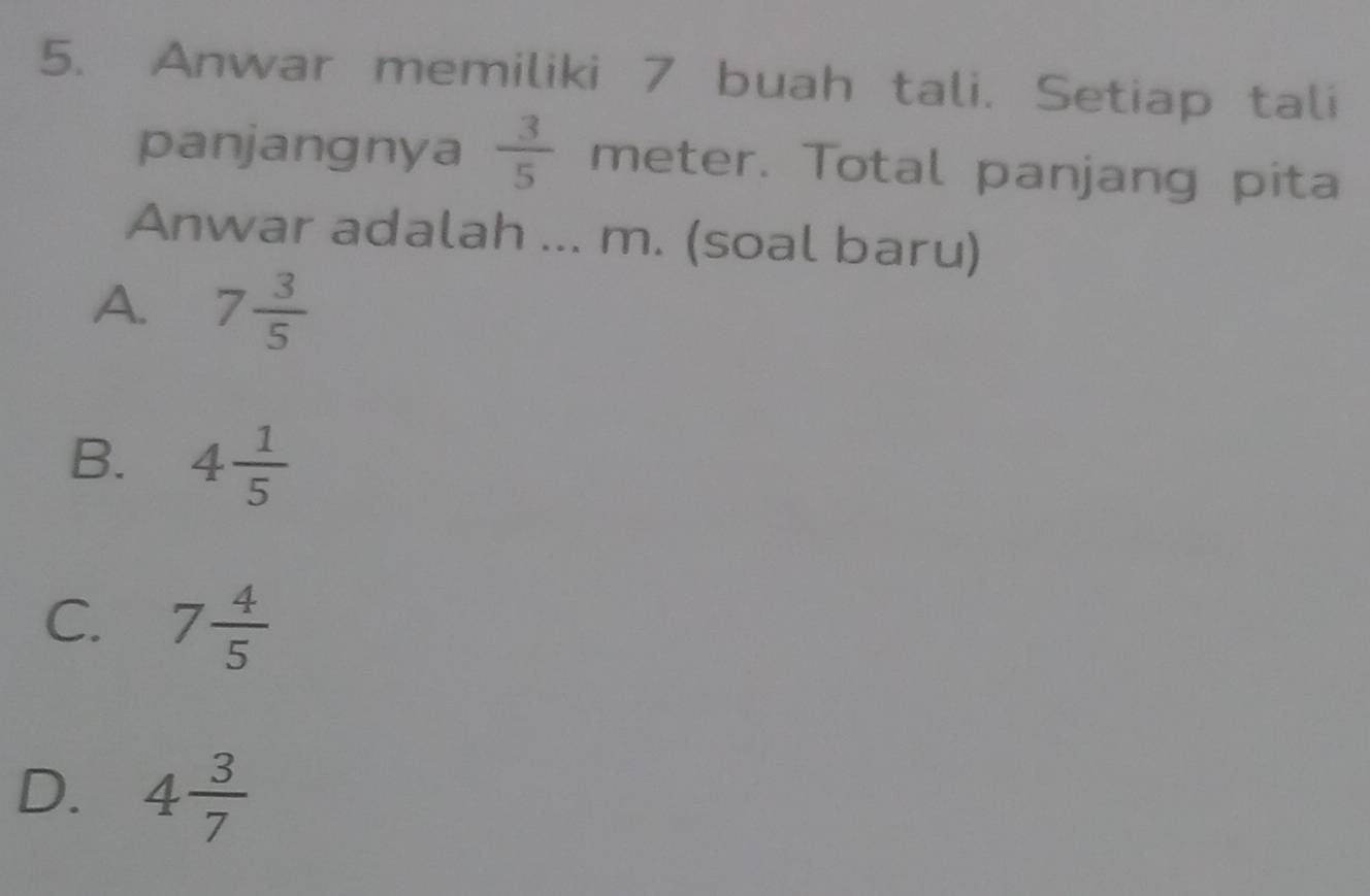 Anwar memiliki 7 buah tali. Setiap tali
panjangnya  3/5  meter. Total panjang pita
Anwar adalah ... m. (soal baru)
A. 7 3/5 
B. 4 1/5 
C. 7 4/5 
D. 4 3/7 