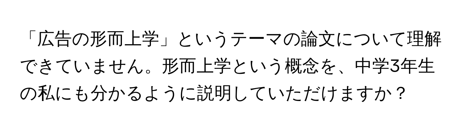 「広告の形而上学」というテーマの論文について理解できていません。形而上学という概念を、中学3年生の私にも分かるように説明していただけますか？