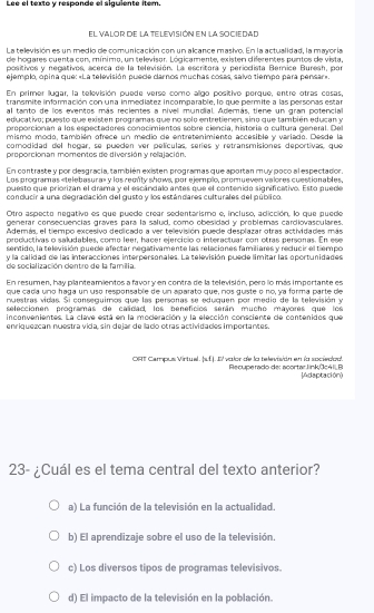 Lee el texto y responde el siguiente item.
el valor de la televisión en la sociedad
La televisión es un medio de comunicación con un alcance mashro. En la actualidad, la mayoría
de hogares cuenta con, mínimo, un televisor. Lógicamente, existen diferentes puntos de vista,
positivos y negativos, acerca de la televisión. La escritora y periocista Bemice Buresh, por
ejemplo, opina que: «La televisión puecie carnos muchas cosas, salvo tiempo para pensar».
En primer llugar, la tellevisión puede verse como aligo positivo porque, entre otras cosas,
transmite información con una inmediatez incomparable, lo que permite a las personas estar
al tanto de los eventos más recientes a nível mundial. Además, tiene un gran potencial
educativo; puesto que existen programas que no solo entretienen, sino que también educan y
proporcionan a los espectadores conocimientos sobre ciencia, historia o cultura general. Del
mismo modo, también ofrece un medio de entretenimiento accesible y variado. Desde la
comodidad del hogar, se pueden ver películas, series y retransmisiones deportivas, que
proporcionan momentos de diversión y relajación
En contraste y por desgracía, también existen programas que aportan muy poco al espectador,
Los programas beginvmatrix endvmatrix ,fendvmatrix valor de la televiión en la spcieión Recuperado de: acortar linkÖcáII B
JAdaptación)
23- ¿Cuál es el tema central del texto anterior?
a) La función de la televisión en la actualidad.
b) El aprendizaje sobre el uso de la televisión.
c) Los diversos tipos de programas televisivos.
d) El impacto de la televisión en la población.