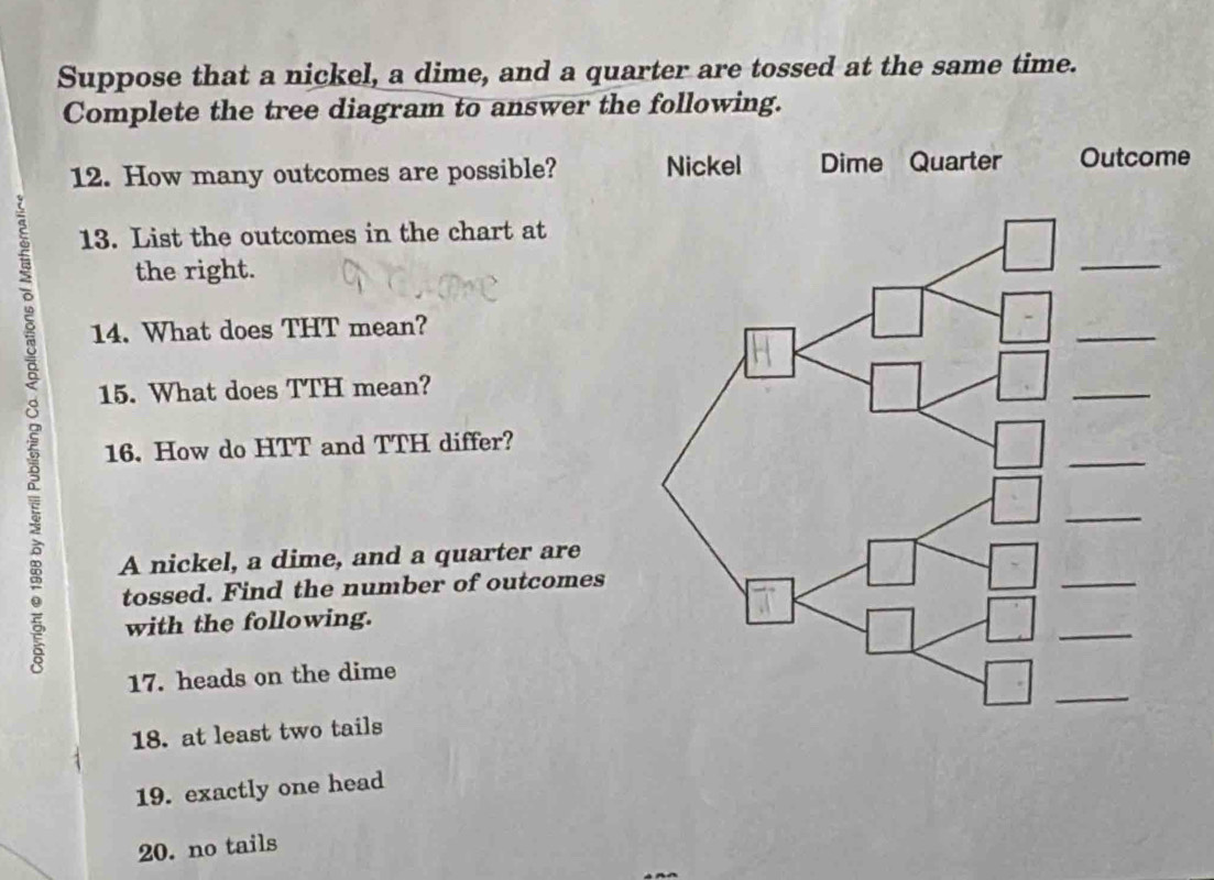 Suppose that a nickel, a dime, and a quarter are tossed at the same time. 
Complete the tree diagram to answer the following. 
12. How many outcomes are possible? Nickel Dime Quarter Outcome 
13. List the outcomes in the chart at 
the right. 
14. What does THT mean? 
ξ 16. How do HTT and TTH differ? 
15. What does TTH mean? 
A nickel, a dime, and a quarter are 
tossed. Find the number of outcomes 
with the following. 
17. heads on the dime 
18. at least two tails 
19. exactly one head 
20. no tails