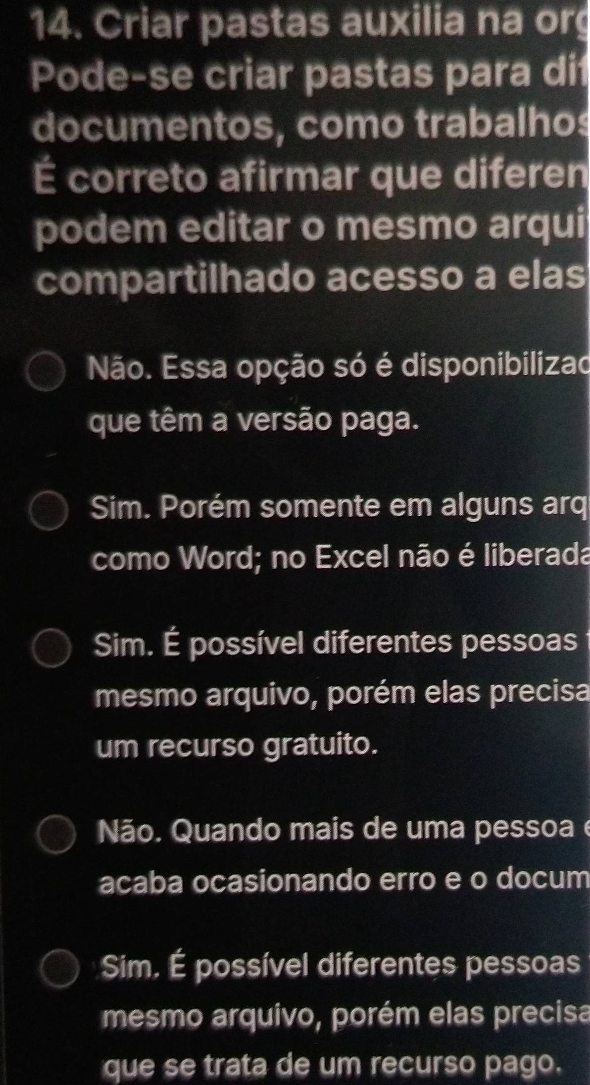 Criar pastas auxilia na org
Pode-se criar pastas para dit
documentos, como trabalhos
É correto afirmar que diferen
podem editar o mesmo arqui
compartilhado acesso a elas
Não. Essa opção só é disponibilizad
que têm a versão paga.
Sim. Porém somente em alguns arq
como Word; no Excel não é liberada
Sim. É possível diferentes pessoas
mesmo arquivo, porém elas precisa
um recurso gratuito.
Não. Quando mais de uma pessoa é
acaba ocasionando erro e o docum
Sim, É possível diferentes pessoas
mesmo arquivo, porém elas precisa
que se trata de um recurso pago.