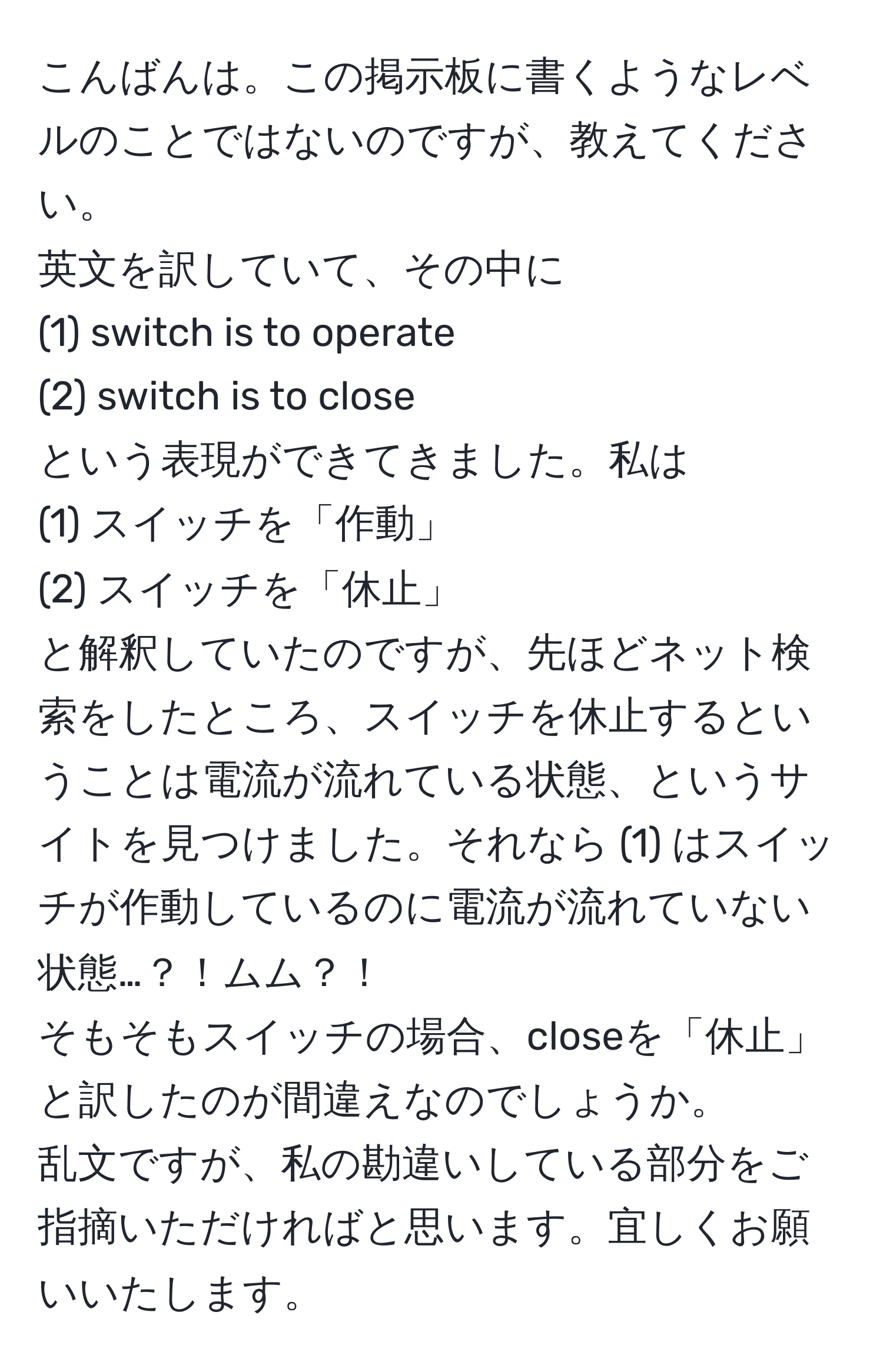 こんばんは。この掲示板に書くようなレベルのことではないのですが、教えてください。  
英文を訳していて、その中に  
(1) switch is to operate  
(2) switch is to close  
という表現ができてきました。私は  
(1) スイッチを「作動」  
(2) スイッチを「休止」  
と解釈していたのですが、先ほどネット検索をしたところ、スイッチを休止するということは電流が流れている状態、というサイトを見つけました。それなら (1) はスイッチが作動しているのに電流が流れていない状態…？！ムム？！  
そもそもスイッチの場合、closeを「休止」と訳したのが間違えなのでしょうか。  
乱文ですが、私の勘違いしている部分をご指摘いただければと思います。宜しくお願いいたします。