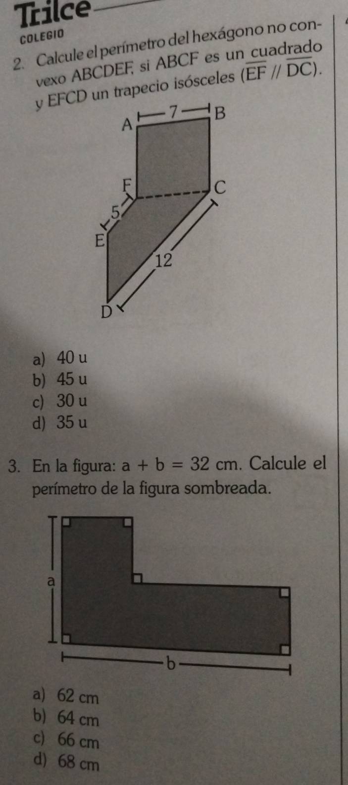 Trilce
COLEGIO
2. Calcule el perímetro del hexágono no con-
vexo ABCDEF si ABCF es u
(overline EF//overline DC).
a) 40 u
b) 45 u
c) 30 u
d) 35 u
3. En la figura: a+b=32cm. Calcule el
perímetro de la figura sombreada.
a) 62 cm
b) 64 cm
c) 66 cm
d) 68 cm