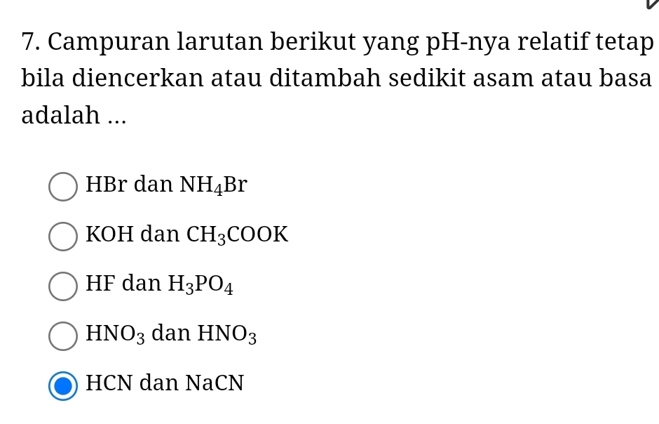 Campuran larutan berikut yang pH-nya relatif tetap
bila diencerkan atau ditambah sedikit asam atau basa
adalah ...
HBr dan NH_4Br
KOH dan CH_3COOK
HF dan H_3PO_4
HNO_3 dan HNO_3
HCN dan NaCN